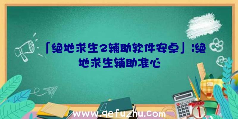 「绝地求生2辅助软件安卓」|绝地求生辅助准心